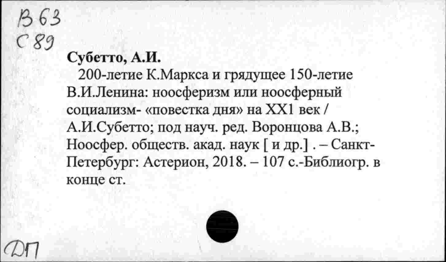 ﻿а 63
С 83
Субетто, А.И.
200-летие К.Маркса и грядущее 150-летие В.И.Ленина: ноосферизм или ноосферный социализм- «повестка дня» на XXI век / А.И.Субетто; под науч. ред. Воронцова А.В.; Ноосфер, обществ, акад, наук [ и др.]. - Санкт-Петербург: Астерион, 2018.- 107 с.-Библиогр. в конце ст.
ФИ